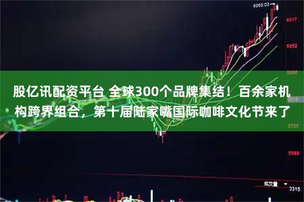 股亿讯配资平台 全球300个品牌集结！百余家机构跨界组合，第十届陆家嘴国际咖啡文化节来了