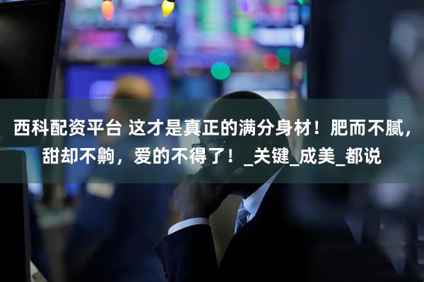 西科配资平台 这才是真正的满分身材！肥而不腻，甜却不齁，爱的不得了！_关键_成美_都说
