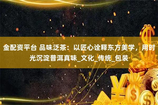 金配资平台 品味泛茶：以匠心诠释东方美学，用时光沉淀普洱真味_文化_传统_包装
