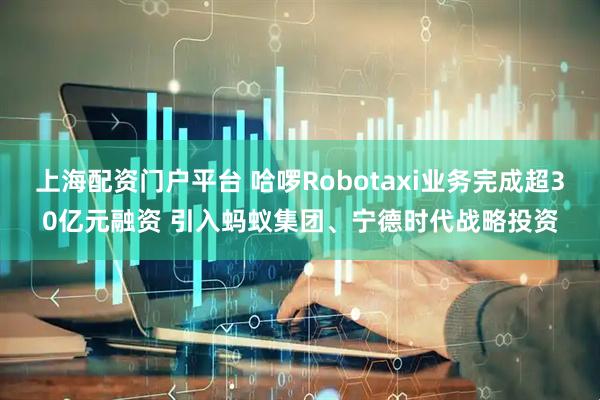上海配资门户平台 哈啰Robotaxi业务完成超30亿元融资 引入蚂蚁集团、宁德时代战略投资