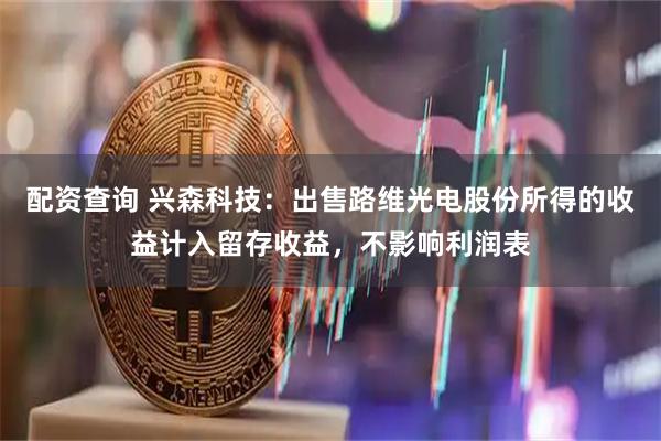 配资查询 兴森科技：出售路维光电股份所得的收益计入留存收益，不影响利润表