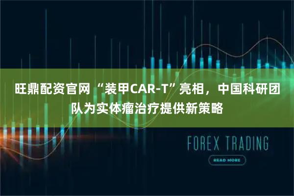 旺鼎配资官网 “装甲CAR-T”亮相，中国科研团队为实体瘤治疗提供新策略
