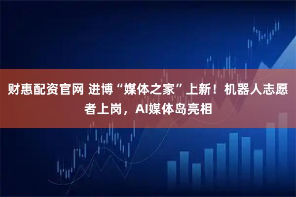 财惠配资官网 进博“媒体之家”上新！机器人志愿者上岗，AI媒体岛亮相