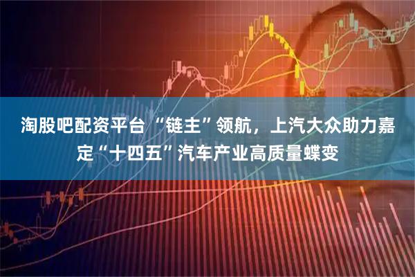 淘股吧配资平台 “链主”领航，上汽大众助力嘉定“十四五”汽车产业高质量蝶变