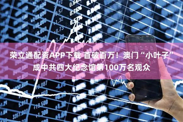 荣立通配资APP下载 首破百万！澳门“小叶子”成中共四大纪念馆第100万名观众