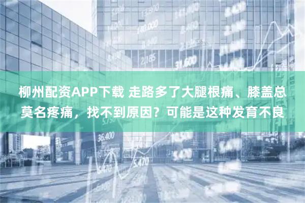 柳州配资APP下载 走路多了大腿根痛、膝盖总莫名疼痛，找不到原因？可能是这种发育不良
