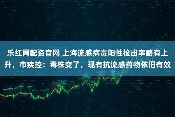 乐红网配资官网 上海流感病毒阳性检出率略有上升，市疾控：毒株变了，现有抗流感药物依旧有效