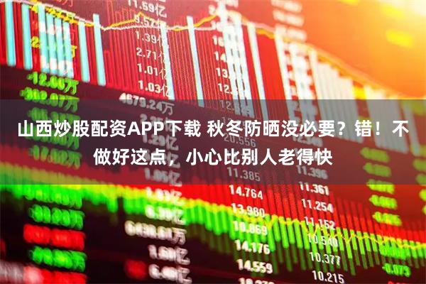 山西炒股配资APP下载 秋冬防晒没必要？错！不做好这点，小心比别人老得快