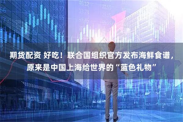 期货配资 好吃！联合国组织官方发布海鲜食谱，原来是中国上海给世界的“蓝色礼物”