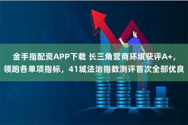 金手指配资APP下载 长三角营商环境获评A+，领跑各单项指标，41城法治指数测评首次全部优良