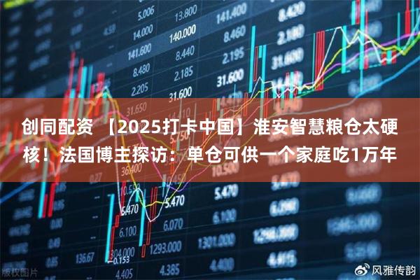 创同配资 【2025打卡中国】淮安智慧粮仓太硬核！法国博主探访：单仓可供一个家庭吃1万年