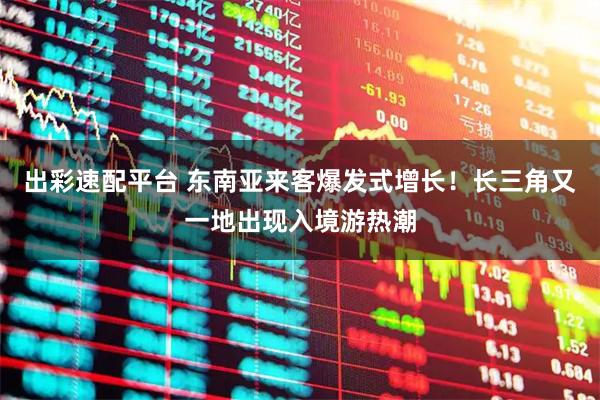 出彩速配平台 东南亚来客爆发式增长！长三角又一地出现入境游热潮