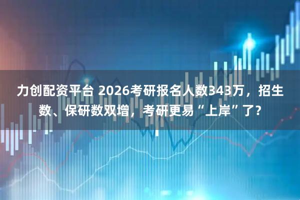 力创配资平台 2026考研报名人数343万，招生数、保研数双增，考研更易“上岸”了？