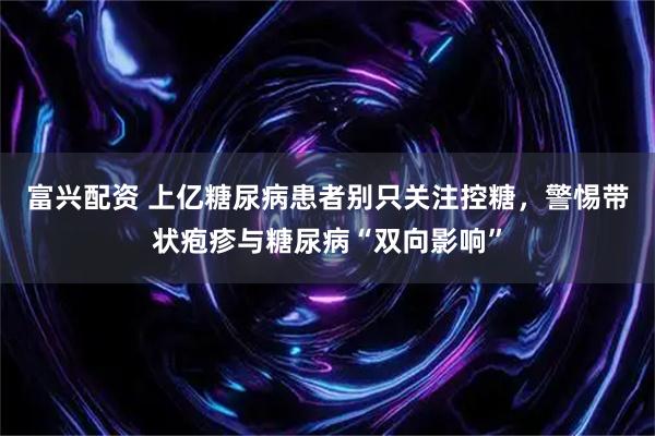 富兴配资 上亿糖尿病患者别只关注控糖，警惕带状疱疹与糖尿病“双向影响”