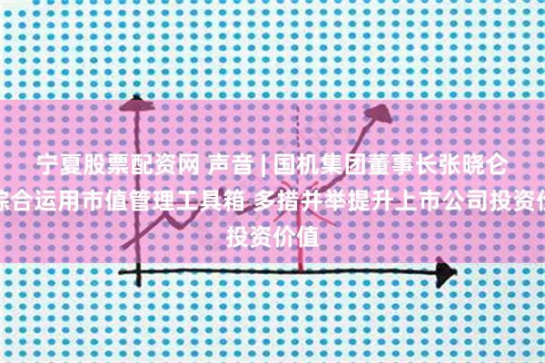 宁夏股票配资网 声音 | 国机集团董事长张晓仑：综合运用市值管理工具箱 多措并举提升上市公司投资价值