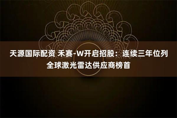 天源国际配资 禾赛-W开启招股：连续三年位列全球激光雷达供应商榜首