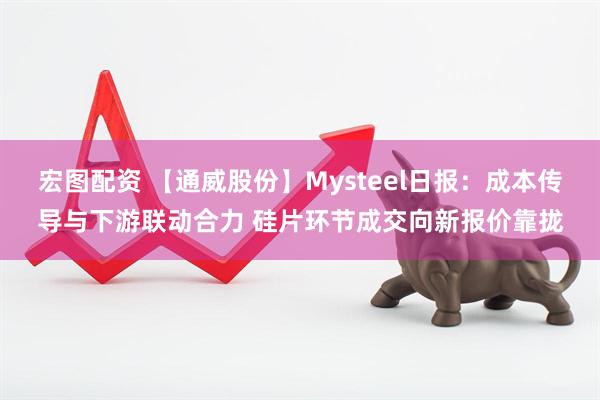 宏图配资 【通威股份】Mysteel日报：成本传导与下游联动合力 硅片环节成交向新报价靠拢