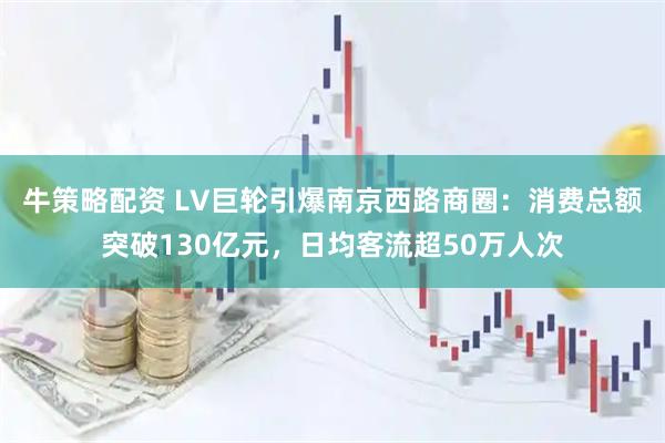 牛策略配资 LV巨轮引爆南京西路商圈：消费总额突破130亿元，日均客流超50万人次