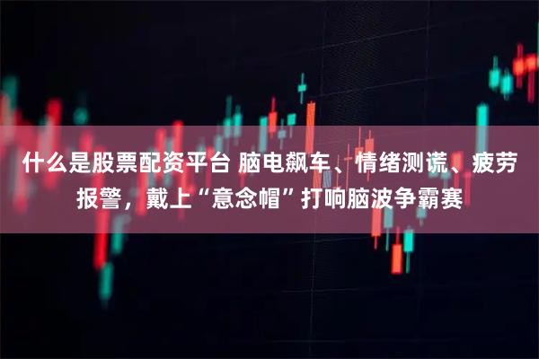 什么是股票配资平台 脑电飙车、情绪测谎、疲劳报警，戴上“意念帽”打响脑波争霸赛
