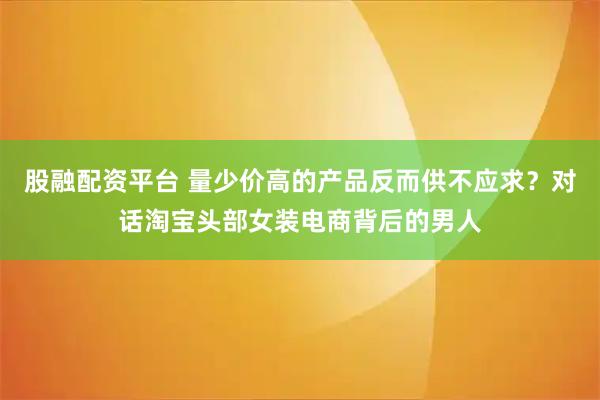 股融配资平台 量少价高的产品反而供不应求？对话淘宝头部女装电商背后的男人