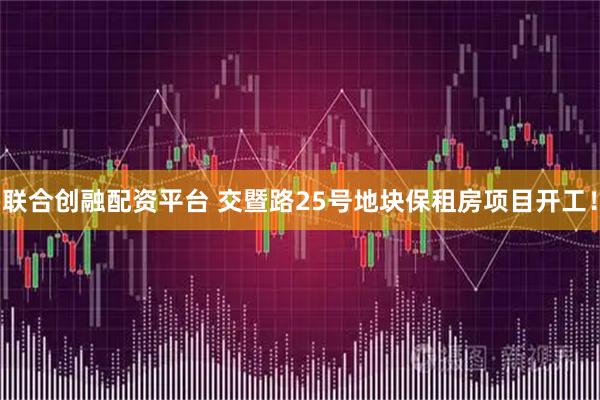 联合创融配资平台 交暨路25号地块保租房项目开工！