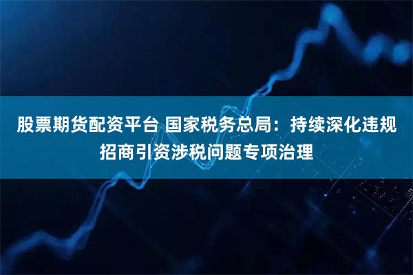 股票期货配资平台 国家税务总局：持续深化违规招商引资涉税问题专项治理