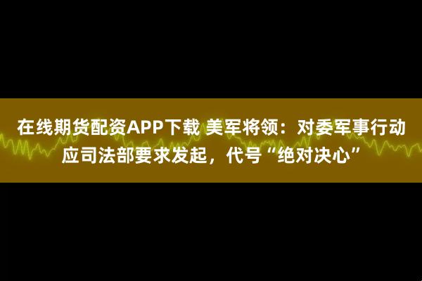 在线期货配资APP下载 美军将领：对委军事行动应司法部要求发起，代号“绝对决心”