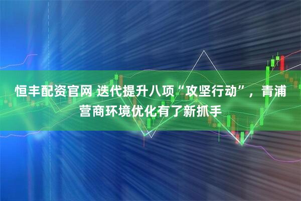 恒丰配资官网 迭代提升八项“攻坚行动”，青浦营商环境优化有了新抓手