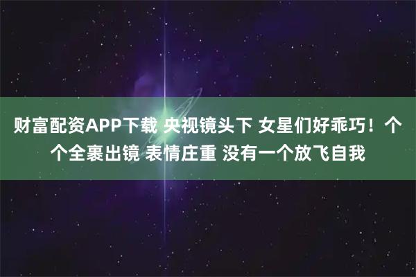 财富配资APP下载 央视镜头下 女星们好乖巧！个个全裹出镜 表情庄重 没有一个放飞自我