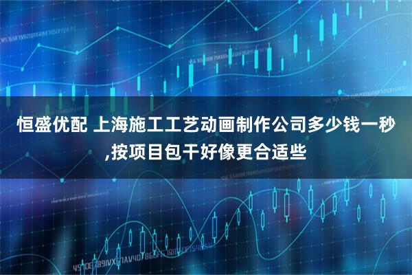 恒盛优配 上海施工工艺动画制作公司多少钱一秒,按项目包干好像更合适些