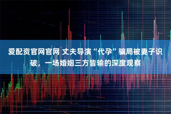 爱配资官网官网 丈夫导演“代孕”骗局被妻子识破，一场婚姻三方皆输的深度观察