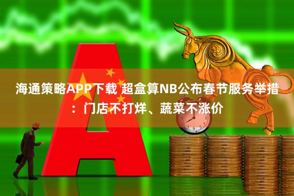 海通策略APP下载 超盒算NB公布春节服务举措：门店不打烊、蔬菜不涨价